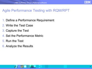 IBM Software Group | Rational software



Agile Performance Testing with RQM/RPT

1. Define a Performance Requirement
2. Write the Test Case
3. Capture the Test
4. Set the Performance Metric
5. Run the Test
6. Analyze the Results




                                                  5
 