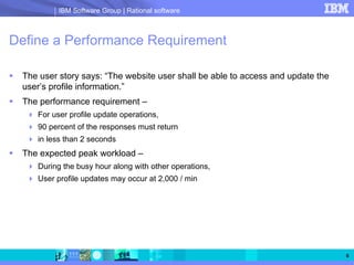IBM Software Group | Rational software



Define a Performance Requirement

 The user story says: “The website user shall be able to access and update the
 user’s profile information.”
 The performance requirement –
    For user profile update operations,
    90 percent of the responses must return
    in less than 2 seconds
 The expected peak workload –
    During the busy hour along with other operations,
    User profile updates may occur at 2,000 / min




                                                                                 6
 