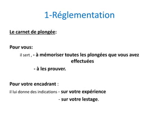 1-Réglementation
Le carnet de plongée:
Pour vous:
il sert , - à mémoriser toutes les plongées que vous avez
effectuées
- à les prouver.
Pour votre encadrant :
il lui donne des indications - sur votre expérience
- sur votre lestage.
 