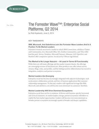 Forrester Research, Inc., 60 Acorn Park Drive, Cambridge, MA 02140 USA
Tel: +1 617.613.6000 | Fax: +1 617.613.5000 | www.forrester.com
The Forrester Wave™: Enterprise Social
Platforms, Q2 2014
by Rob Koplowitz, June 5, 2014
For: CIOs
Key Takeaways
IBM, Microsoft, And Salesforce.com Are Forrester Wave Leaders And In A
Position To Be Market Leaders
Forrester’s research uncovered a market in which IBM Connections, salesforce Chatter
and Communities, Jive, Microsoft Office 365, Zimbra Communities, and Tibco tibbr
lead the pack. Sitrion, Neudesic, Microsoft Yammer, Atlassian, SAP, OpenText, and
blueKiwi offer competitive options. Socialcast by VMware lags behind.
The Market Is No Longer Nascent -- At Least In Terms Of Functionality
While there are still many offerings and the market remains chaotic, the offerings
are converging in terms of functional sets. Most products now offer robust activity
streams, blogs, wikis, and profiles, and the battleground for differentiation has moved to
integration, analytics, and partner ecosystems.
Market Leaders Are Emerging
Enterprise social has become increasingly integrated with adjacent technologies, such
as document collaboration, portals, and line-of-business applications like customer
relationship management. To that end, vendors with significant leverage like IBM,
Microsoft, and salesforce.com will become more dominant on customers’ shortlists.
Market Leadership Will Drive Dominant Ecosystems
Enterprise social does not live in isolation. It thrives with business-specific horizontal
and vertical extensions. As market leaders emerge, partner ecosystems will follow to
exploit the best market opportunities. Leaders will become even more dominant as
broader partner ecosystems increasingly equate to broader and deeper capabilities.
 