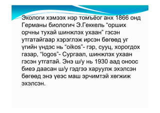 Ýêîëîãè õýìýýõ íýð òîìú¸îã àíõ 1866 îíä
Ãåðìàíû áèîëîãè÷ Ý.Ãåêêåëü “îðøèõ
îð÷íû òóõàé øèíæëýõ óõààí” ãýñýí
óòãàòàéãààð õýðýãëýæ èðñýí áөãөөä óã
үãèéí үíäýñ íü “oikos”- ãýð, ñóóö, õîðîãäîõ
ãàçàð, “logos”- Ñóðãààë, øèíæëýõ óõààí
ãýñýí óòãàòàé. Ýíý ø/ó íü 1930 ààä îíîîñ
áèåý äààñàí ø/ó ãýäãýý õàðóóëæ ýõýëñýí
áөãөөä ýíý үåýñ ìàø ýð÷èìòýé õөãæèæ
ýõýëñýí.
 