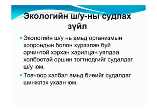 Ýêîëîãèéí ø/ó-íû ñóäëàõ
         çүéë
Ýêîëîãèéí ø/ó íü àìüä îðãàíèçìûí
õîîðîíäûí áîëîí õүðýýëýí áóé
îð÷èíòîé õýðõýí õàðèëöàí óÿëäàà
õîëáîîòàé îðøèí òîãòíîäãèéã ñóäàëäàã
ø/ó þì.
Òîâ÷îîð õýëáýë àìüä áèåèéã ñóäàëäàã
øèíæëýõ óõààí þì.
 