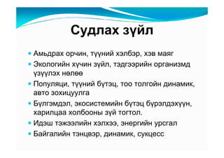 Ñóäëàõ çүéë
Àìüäðàõ îð÷èí, òүүíèé õýëáýð, õýâ ìàÿã
Ýêîëîãèéí õү÷èí çүéë, òýäãýýðèéí îðãàíèçìä
үçүүëýõ íөëөө
Ïîïóëÿöè, òүүíèé áүòýö, òîî òîëãîéí äèíàìèê,
àâòî çîõèöóóëãà
Áүëãýìäýë, ýêîñèñòåìèéí áүòýö áүðýëäýõүүí,
õàðèëöàà õîëáîîíû çүé òîãòîë.
Èäýø òýæýýëèéí õýëõýý, ýíåðãèéí óðñãàë
Áàéãàëèéí òýíöâýð, äèíàìèê, ñóêöåññ
 