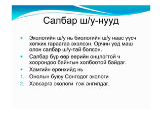 Ñàëáàð ø/ó-íóóä
   Ýêîëîãèéí ø/ó íü áèîëîãèéí ø/ó íààñ үүñ÷
   õөãæèõ ãàðààãàà ýõýëñýí. Îð÷èí үåä ìàø
   îëîí ñàëáàð ø/ó-òàé áîëñîí.
   Ñàëáàð áүð өөð өөðèéí îíöëîãòîé ÷
   õîîðîíäîî áàéíãûí õîëáîîòîé áàéäàã.
   Õàìãèéí åðөíõèéä íü
1. Îíîëûí áóþó Ñîíãîäîã ýêîëîãè
2. Õàâñàðãà ýêîëîãè ãýæ àíãèëäàã.
 