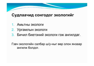 Ñóäëàà÷èä ñîíãîäîã ýêîëîãèéã

1. Àìüòíû ýêîëîãè
2. Óðãàìëûí ýêîëîãè
3. Áè÷èë áèåòýíèé ýêîëîãè ãýæ àíãèëäàã.

Ãýâ÷ ýêîëîãèéí ñàëáàð ø/ó-íûã өөð îëîí ÿíçààð
   àíãèëæ áîëäîã.
 