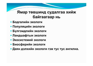 ßìàð òөâøèíä ñóäàëãàà õèéæ
         áàéãààãààð íü
Áîäãàëèéí ýêîëîãè
Ïîïóëÿöèéí ýêîëîãè
Áүëãýìäëèéí ýêîëîãè
Ëàíäøàôòûí ýêîëîãè
Ýêîñèñòåìèé ýêîëîãè
Áèîñôåðèéí ýêîëîãè
Äàÿí äýëõèéí ýêîëîãè ãýæ òóñ òóñ àíãèëíà.
 