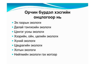 Îð÷èí áүðäýë õýñãèéí
         îíöëîãîîð íü
Ýõ ãàçðûí ýêîëîãè
Äàëàé òýíãèñèéí ýêîëîãè
Öýíãýã óñíû ýêîëîãè
Õýýðèéí, îéí, öөëèéí ýêîëîãè
Õүíèé ýêîëîãè
Öàöðàãèéí ýêîëîãè
Õîòûí ýêîëîãè
Íèéãìèéí ýêîëîãè ãýõ ìýòýýð
 