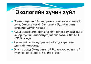 Ýêîëîãèéí õү÷èí çүéë
Îð÷èí ãýäýã íü “Àìüä îðãàíèçìûã õүðýýëýí áóé
àìüä áîëîí àìüãүé áàéãàëèéí áүõèé ë öîãö
çүéëñèéã ÎÐ×ÈÍ ãýäýã”.
Àìüä îðãàíèçìä үéë÷èëæ áóé îð÷íû òóñãàé øèíæ
÷àíàð áүõèé íөëөөëëүүäèéã ýêîëîãèéí ÕҮ×ÈÍ
ÇҮÉËÑ ãýäýã.
Õү÷èí çүéëñ àìüä îðãàíèçì áүðä õàðèëöàí
àäèëãүé íөëөөëäөã.
Ýíý íü àìüä áèåä àøèãòàé áîëîí õîð óðøèãòàé
áóþó ñөðөã íөëөөòýé áàéæ áîëíî.
 