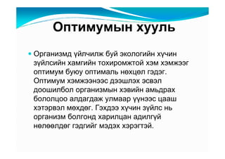 Îïòèìóìûí õóóëü
Îðãàíèçìä үéë÷èëæ áóé ýêîëîãèéí õү÷èí
çүéëñèéí õàìãèéí òîõèðîìæòîé õýì õýìæýýã
îïòèìóì áóþó îïòèìàëü íөõöөë ãýäýã.
Îïòèìóì õýìæýýíýýñ äýýøëýõ ýñâýë
äîîøèëáîë îðãàíèçìûí õýâèéí àìüäðàõ
áîëîëöîî àëäàãäàæ óëìààð үүíýýñ öààø
õýòýðâýë ìөõäөã. Ãýõäýý õү÷èí çүéëñ íü
îðãàíèçì áîëãîíä õàðèëöàí àäèëãүé
íөëөөëäөã ãýäãèéã ìýäýõ õýðýãòýé.
 