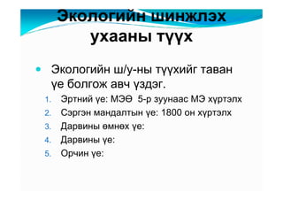 Ýêîëîãèéí øèíæëýõ
        óõààíû òүүõ
 Ýêîëîãèéí ø/ó-íû òүүõèéã òàâàí
 үå áîëãîæ àâ÷ үçäýã.
1.   Ýðòíèé үå: ÌÝӨ 5-ð çóóíààñ ÌÝ õүðòýëõ
2.   Ñýðãýí ìàíäàëòûí үå: 1800 îí õүðòýëõ
3.   Äàðâèíû өìíөõ үå:
4.   Äàðâèíû үå:
5.   Îð÷èí үå:
 