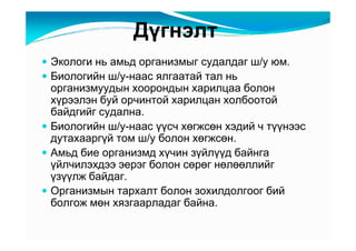 Äүãíýëò
Ýêîëîãè íü àìüä îðãàíèçìûã ñóäàëäàã ø/ó þì.
Áèîëîãèéí ø/ó-íààñ ÿëãààòàé òàë íü
îðãàíèçìóóäûí õîîðîíäûí õàðèëöàà áîëîí
õүðýýëýí áóé îð÷èíòîé õàðèëöàí õîëáîîòîé
áàéäãèéã ñóäàëíà.
Áèîëîãèéí ø/ó-íààñ үүñ÷ õөãæñөí õýäèé ÷ òүүíýýñ
äóòàõààðãүé òîì ø/ó áîëîí õөãæñөí.
Àìüä áèå îðãàíèçìä õү÷èí çүéëүүä áàéíãà
үéë÷èëýõäýý ýåðýã áîëîí ñөðөã íөëөөëëèéã
үçүүëæ áàéäàã.
Îðãàíèçìûí òàðõàëò áîëîí çîõèëäîëãîîã áèé
áîëãîæ ìөí õÿçãààðëàäàã áàéíà.
 