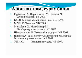 Ашиглах ном, сурах бичиг
1. Гүрбадам. А. Наранхажид. М. Цолмон. Ч.
      Хүний экологи. УБ 2008.
2. Б.О.Я. Монгол улсын улаан ном. УБ. 1997.
3. М.У.И.С. Экологи. УБ 2003.
4. Мөнхбаяр. Х. Мөнхбаатар М.
      Хялбаршуулсан экологи. УБ 2006.
5. Шагдарсүрэн. О. Экологийн үндсүүд. УБ 2004.
6. Цэндээхүү. Ц. Монголчуудын байгаль хамгаалах
   ёс заншил, уламжлалаас. УБ 2001.
7. У.Б.И.С.      Экологийн үндэс. УБ 1999.
 