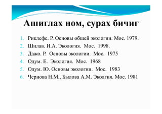 Ашиглах ном, сурах бичиг
1. Риклефс. Р. Основы обшей экологии. Мос. 1979.
2. Шилав. И.А. Экология. Мос. 1998.
3. Дажо. Р. Основы экологии. Мос. 1975
4. Одум. Е. Экология. Мос. 1968
5. Одум. Ю. Основы экологии. Мос. 1983
6. Чернова Н.М., Былова А.М. Эколгия. Мос. 1981
 