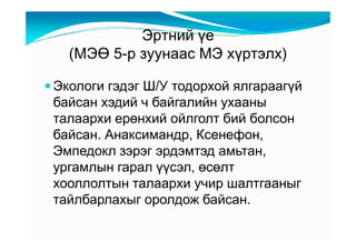 Ýðòíèé үå
  (ÌÝӨ 5-ð çóóíààñ ÌÝ õүðòýëõ)

Экологи гэдэг Ш/У тодорхой ялгараагүй
байсан хэдий ч байгалийн ухааны
талаархи ерөнхий ойлголт бий болсон
байсан. Анаксимандр, Ксенефон,
Эмпедокл зэрэг эрдэмтэд амьтан,
ургамлын гарал үүсэл, өсөлт
хооллолтын талаархи учир шалтгааныг
тайлбарлахыг оролдож байсан.
 
