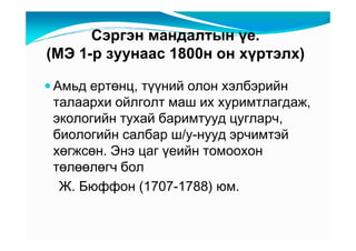 Ñýðãýí ìàíäàëòûí үå.
(ÌÝ 1-ð çóóíààñ 1800í îí õүðòýëõ)

Àìüä åðòөíö, òүүíèé îëîí õýëáýðèéí
òàëààðõè îéëãîëò ìàø èõ õóðèìòëàãäàæ,
ýêîëîãèéí òóõàé áàðèìòóóä öóãëàð÷,
áèîëîãèéí ñàëáàð ø/ó-íóóä ýð÷èìòýé
õөãæñөí. Ýíý öàã үåèéí òîìîîõîí
òөëөөëөã÷ áîë
 Æ. Áþôôîí (1707-1788) þì.
 