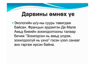 Äàðâèíû өìíөõ үå
Ýêîëîãèéí ø/ó-íû ñóóðü òàâèãäàæ
áàéñàí. Ôðàíöûí ýðäýìòýí Äå Ìàëå
Àìüä áèåèéí çîõèëäîëãîîíû òàëààð
áè÷èæ “Çîõèëäñîí íü àìüä үëäýæ,
çîõèëäîîãүé íü үõíý” ãýñýí үçýë ñàíààã
àíõ ãàðãàæ èðñýí áàéíà.
 