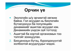 Îð÷èí үå
   Ýêîëîãèéí ø/ó ýð÷èìòýé õөãæèæ
   áàéíà. Ãîë àñóóäàë íü áèîëîãèéí
   áүòýýãäýõүүí áà ïîïóëÿöèéí
   äèíàìèêèéã àøèãëàõ àñóóäàë þì.
   Äèíàìèêèéí үíäñýí çүé òîãòîëä:
1. Àøèãòàé áà õîðòîé îðãàíèçìûí òîî
   òîëãîéã çîõèöóóëàõ.
2. Áèîöåíîçûí áүòýö, áүðýëäýõүүíòýé
   õîëáîîòîé àñóóäëóóäûã ìýäýõ.
 