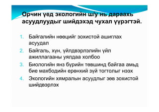 Îð÷èí үåä ýêîëîãèéí ø/ó íü äàðààõü
àñóóäëóóäûã øèéäýõýä ÷óõàë үүðýãòýé.

1. Áàéãàëèéí íөөöèéã çîõèñòîé àøèãëàõ
   àñóóäàë
2. Áàéãàëü, õүí, үéëäâýðëýëèéí үéë
   àæèëëàãààíû óÿëäàà õîëáîî
3. Áèîëîãèéí ÿíç áүðèéí òөâøèíä áàéãàà àìüä
   áèå ìàõáîäèéí åðөíõèé çүé òîãòîëûã íýýõ
4. Ýêîëîãèéí õÿìðàëûí àñóóäëûã çөâ çîõèñòîé
   øèéäâýðëýõ
 
