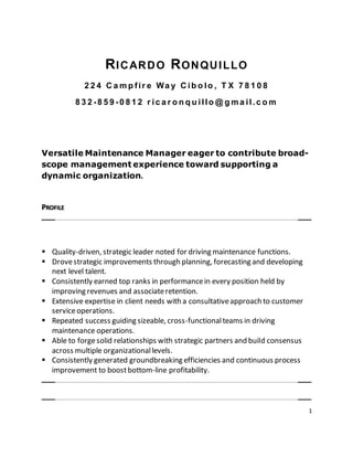 1
RICARDO RONQUILLO
2 2 4 C a m p fir e Wa y C ib o lo , T X 7 8 1 0 8
8 3 2 -8 5 9 -0 8 1 2 r ic a r o n q u illo @ g m a il.c o m
Versatile Maintenance Manager eager to contribute broad-
scope management experience toward supporting a
dynamic organization.
PROFILE
 Quality-driven, strategic leader noted for driving maintenance functions.
 Drovestrategic improvements through planning, forecasting and developing
next level talent.
 Consistently earned top ranks in performancein every position held by
improving revenues and associateretention.
 Extensive expertise in client needs with a consultativeapproach to customer
serviceoperations.
 Repeated success guiding sizeable, cross-functionalteams in driving
maintenance operations.
 Able to forgesolid relationships with strategic partners and build consensus
across multiple organizationallevels.
 Consistently generated groundbreaking efficiencies and continuous process
improvement to boostbottom-line profitability.
 