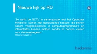 Nieuwe kijk op RD
‘Zo werkt de NCTV in samenspraak met het Openbaar
Ministerie, samen met goedwillende hackers, die binnen
kaders veiligheidslekken in computerprogramma’s en
internetsites kunnen melden zonder te hoeven vrezen
voor strafmaatregelen.’
Miljoenennota 2016
 