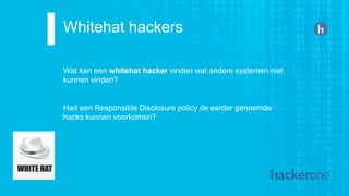 Whitehat hackers
Wat kan een whitehat hacker vinden wat andere systemen niet
kunnen vinden?
Had een Responsible Disclosure policy de eerder genoemde
hacks kunnen voorkomen?
 