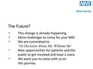 The Future?
•   This change is already happening
•   More challenges to come for your NHS
•   We are committed to
    ‘No Decision About Me, Without Me’
•   New opportunities for patients and the
    public to get involved and have a voice
•   We want you to come with us on
    this journey
 