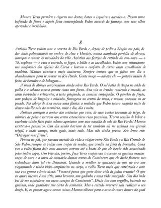 Maneco Terra prendeu o cigarro nos dentes, bateu o isqueiro e acendeu-o. Puxou uma 
baforada de fumo e depois àcou contemplando Pedro através da fumaça, com seus olhos 
apertados e incrédulos. 
8 
Antônio Terra voltou com a carreta de Rio Pardo e, depois de pedir a bênção aos pais, de 
dar duas palmadinhas no ombro de Ana e Horácio, numa acanhada paródia de abraço, 
começou a contar as novidades da vila. Assistira aos festejos da entrada do ano-novo — o 
78, explicou — e vira o entrudo, os fogos, o leilão e as cavalhadas. Falou com entusiasmo 
nos uniformes dos oàciais da Coroa e louvou o conforto de certas casas assoalhadas de 
madeira. Maneco escutou-o meio taciturno. Sempre temera que os àlhos um dia o 
abandonassem para ir morar no Rio Pardo. Gente moça — achava ele — gostava muito de 
festa, de barulho e de bobagens... 
À mesa do almoço conversaram ainda sobre Rio Pardo. O sol batia de chapa no toldo de 
palha e a cabana estava quente como um forno. Ana via os irmãos comendo e suando, as 
caras barbudas e reluzentes, a testa gotejando, as camisas empapadas. O panelão de feijão, 
com pedaços de linguiça e toicinho, fumegava no centro da mesa, e moscas voavam no ar 
pesado. Na cabeça de Ana soava uma áauta: a melodia que Pedro tocara naquela noite de 
chuva não lhe saía da memória, noite e dia, dia e noite. 
Antônio começou a contar das estâncias que vira, de suas vastas lavouras de trigo, do 
número de peões e escravos que certos estancieiros ricos possuíam. Tivera ocasião de beber o 
excelente vinho feito pelos colonos açorianos com uva nascida do solo do Rio Pardo! Maneco 
escutava-o pensativo. Um dia ainda haviam de ter também ali na estância um grande 
trigal, e mais campo, mais gado, mais tudo. Mas não tinha pressa. Seu lema era: 
“Devagar mas firme”. 
Pensou no pai, que passara metade da vida a viajar entre São Paulo e o Rio Grande de 
São Pedro, sempre às voltas com tropas de mulas, que vendia na feira de Sorocaba. Uma 
vez o velho àcara dois anos ausente; correra até o boato de que ele havia sido assassinado 
pelos índios tapes. Um belo dia, porém, Juca Terra reapareceu trazendo na guaiaca muitas 
onças de ouro e a carta de sesmaria dumas terras do Continente que ele dizia àcarem nas 
redondezas dum tal rio Botucaraí. Quando a mulher se queixava de que ele era um 
vagamundo e tinha bicho-carpinteiro no corpo, o velho Terra meio que entristecia e com 
sua voz grossa e lenta dizia: “Vosmecê pensa que gosto dessa vida de judeu errante? O que 
eu quero mesmo é um sítio, uma lavoura, um gadinho e uma vida sossegada. Um dia inda 
hei de me estabelecer nos meus campos do Continente”. Dizia isso com orgulho, batendo na 
guaiaca, onde guardava sua carta de sesmaria. Mas o coitado morrera sem realizar o seu 
desejo. E, ao pensar agora nessas coisas, Maneco olhava para a arca de couro dentro da qual 
 