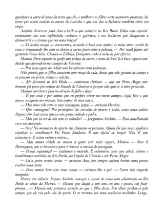 guardava a carta de posse da terra que ele, a mulher e os àlhos neste momento pisavam, da 
terra que tinha comido as carnes do Lucinho e que um dia se fecharia também sobre seu 
corpo. 
Antônio descreveu para Ana o baile a que assistira no Rio Pardo. Falou com especial 
entusiasmo nos seus esplêndidos violeiros e gaiteiros, e nos bailarins que dançavam a 
chimarrita e a tirana que era uma beleza! 
— Vi lindas moças — acrescentou, levando à boca com ambas as mãos uma costela de 
vaca e arrancando-lhe com os dentes a carne junto com a pelanca. — Por sinal àquei até 
gostando duma delas. Chama-se Eulália. Dançamos toda a noite de par efetivo. 
Maneco Terra espetou no garfo um pedaço de carne, e antes de levá-lo à boca repetiu um 
ditado que aprendera nos campos da Vacaria: 
— Pra essas éguas da cidade não há cabresto nem palanque. 
Não queria que os àlhos casassem com moça da vila, dessas que não gostam de campo e 
só pensam em festas, roupas e enfeites. 
— Me disseram no Rio Pardo — continuou Antônio — que em Porto Alegre um 
homem foi preso por ordem do Senado da Câmara só porque não quis ir a uma procissão. 
Maneco enristou a faca na direção do filho e disse: 
— É por essas e por outras que eu preàro viver nos meus campos. Aqui faço o que 
quero, ninguém me manda. Sou senhor de meu nariz. 
— Mas uma vila tem as suas vantagens, papai — arriscou Horácio. 
— Que vantagens? Pra principiar são cercadas de muros e valos, como uma cadeia. 
Depois têm duas coisas que eu não gosto: soldado e padre. 
— Mas que ia ser de nós sem os soldados? — perguntou Antônio. — Essa castelhanada 
vive nos atacando. 
— Ora! No momento do aperto eles chamam os paisanos. Quem foi que mais ajudou a 
expulsar os castelhanos? Foi Pinto Bandeira. É um oàcial de tropa? Não. É um 
estancieiro. E assim outros e outros... 
— Mas numa cidade ao menos a gente está mais seguro, Maneco — disse d. 
Henriqueta, que se levantara para ir buscar a caixeta de pessegada. 
— Fresca segurança! — exclamou o marido. E enumerou casos que sabia: crimes e 
banditismos ocorridos no Rio Pardo, na Capela do Viamão e em Porto Alegre. 
— Lá a gente recebe cartas — arriscou Ana, que sempre achara bonito uma pessoa 
receber uma carta. 
— Passo muito bem sem essas cousas — retrucou-lhe o pai. — Carta não engorda 
ninguém. 
Houve um silêncio. Depois Antônio começou a contar de como iam adiantadas no Rio 
Pardo as obras da Matriz. — Dizem que daqui a um ano, ou ano e pouco, vai àcar 
pronta... — Maneco não prestava atenção ao que o àlho dizia. Seu olhar perdeu-se pelo 
campo, que ele via pelo vão da porta. O ar tremia, era uma soalheira medonha. Longe, 
 