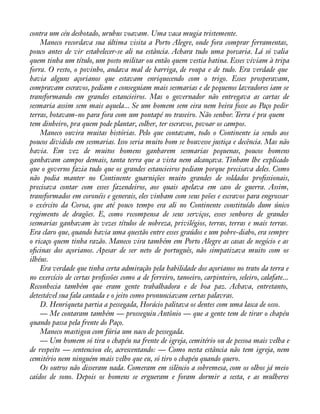 contra um céu desbotado, urubus voavam. Uma vaca mugia tristemente. 
Maneco recordava sua última visita a Porto Alegre, onde fora comprar ferramentas, 
pouco antes de vir estabelecer-se ali na estância. Achara tudo uma porcaria. Lá só valia 
quem tinha um título, um posto militar ou então quem vestia batina. Esses viviam à tripa 
forra. O resto, o povinho, andava mal de barriga, de roupa e de tudo. Era verdade que 
havia alguns açorianos que estavam enriquecendo com o trigo. Esses prosperavam, 
compravam escravos, pediam e conseguiam mais sesmarias e de pequenos lavradores iam se 
transformando em grandes estancieiros. Mas o governador não entregava as cartas de 
sesmaria assim sem mais aquela... Se um homem sem eira nem beira fosse ao Paço pedir 
terras, botavam-no para fora com um pontapé no traseiro. Não senhor. Terra é pra quem 
tem dinheiro, pra quem pode plantar, colher, ter escravos, povoar os campos. 
Maneco ouvira muitas histórias. Pelo que contavam, todo o Continente ia sendo aos 
poucos dividido em sesmarias. Isso seria muito bom se houvesse justiça e decência. Mas não 
havia. Em vez de muitos homens ganharem sesmarias pequenas, poucos homens 
ganhavam campos demais, tanta terra que a vista nem alcançava. Tinham lhe explicado 
que o governo fazia tudo que os grandes estancieiros pediam porque precisava deles. Como 
não podia manter no Continente guarnições muito grandes de soldados proàssionais, 
precisava contar com esses fazendeiros, aos quais apelava em caso de guerra. Assim, 
transformados em coronéis e generais, eles vinham com seus peões e escravos para engrossar 
o exército da Coroa, que até pouco tempo era ali no Continente constituído dum único 
regimento de dragões. E, como recompensa de seus serviços, esses senhores de grandes 
sesmarias ganhavam às vezes títulos de nobreza, privilégios, terras, terras e mais terras. 
Era claro que, quando havia uma questão entre esses graúdos e um pobre-diabo, era sempre 
o ricaço quem tinha razão. Maneco vira também em Porto Alegre as casas de negócio e as 
oàcinas dos açorianos. Apesar de ser neto de português, não simpatizava muito com os 
ilhéus. 
Era verdade que tinha certa admiração pela habilidade dos açorianos no trato da terra e 
no exercício de certas proàssões como a de ferreiro, tanoeiro, carpinteiro, seleiro, calafate... 
Reconhecia também que eram gente trabalhadora e de boa paz. Achava, entretanto, 
detestável sua fala cantada e o jeito como pronunciavam certas palavras. 
D. Henriqueta partia a pessegada, Horácio palitava os dentes com uma lasca de osso. 
— Me contaram também — prosseguiu Antônio — que a gente tem de tirar o chapéu 
quando passa pela frente do Paço. 
Maneco mastigou com fúria um naco de pessegada. 
— Um homem só tira o chapéu na frente de igreja, cemitério ou de pessoa mais velha e 
de respeito — sentenciou ele, acrescentando: — Como nesta estância não tem igreja, nem 
cemitério nem ninguém mais velho que eu, só tiro o chapéu quando quero. 
Os outros não disseram nada. Comeram em silêncio a sobremesa, com os olhos já meio 
caídos de sono. Depois os homens se ergueram e foram dormir a sesta, e as mulheres 
 