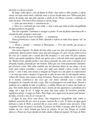 puseram-se a lavar os pratos. 
De longe vinha agora o som da áauta de Pedro. Ana sentia os olhos pesados, a cabeça 
zonza: seu corpo estava mole e dolorido, como se tivesse levado uma sova. Olhou para fora, 
através da janela, mas não pôde suportar o clarão do sol. Moscas voavam e zumbiam ao 
redor da mesa. Um burro-choro começou a zurrar, longe. 
— Acho que estou doente — murmurou ela. 
— Deve ser o incômodo que vem vindo — disse a mãe, que tinha as mãos mergulhadas 
na água gordurosa da gamela. 
Ana não respondeu. Continuou a enxugar os pratos. O som da áauta aumentava-lhe a 
sensação de calor, preguiça e mal-estar. 
— Se ele parasse de tocar era melhor... — murmurou. 
Nunca pronunciava o nome de Pedro. Quando se referia ao índio dizia apenas “ele” ou 
“o homem”. 
— Deixa o coitado! — retrucou d. Henriqueta. — Vive tão sozinho que precisa se 
divertir um pouco. 
Ana estava inquieta. No fundo ela bem sabia o que era, mas envergonhava-se de seus 
sentimentos. Queria pensar noutra coisa, mas não conseguia. E o pior era que sentia os bicos 
dos seios (só o contato com o vestido dava-lhe arrepios) e o sexo como três focos ardentes. 
Sabia o que aquilo signiàcava. Desde seus quinze anos a vida não tinha mais segredos para 
ela. Muitas noites, quando perdia o sono, àcava pensando em como seria a sensação de ser 
abraçada, beijada, penetrada por um homem. Sabia que esses eram pensamentos indecentes 
que precisava evitar. Mas sabia também que eles àcariam dentro de sua cabeça e de seu 
corpo, para sempre escondidos e secretos, pois nada neste mundo a faria revelar a outra 
pessoa — nem à mãe, nem mesmo à imagem da Virgem ou a um padre no confessionário 
— as coisas que sentia e desejava. E agora ali no calor do meio-dia, ao som daquela música, 
voltava-lhe intenso como nunca o desejo de homem. Pensava nas cadelas em cio e tinha nojo 
de si mesma. Lembrava-se das vezes que vira touros cobrindo vacas e sentia um 
formigueiro de vergonha em todo o corpo. Mas esse formigueiro era ainda desejo. Decerto a 
soalheira era a culpada de tudo. A soalheira e a solidão. Pensou em ir tomar um banho no 
poço. Não: banho depois da comida faz mal, e mesmo ela não aguentaria a caminhada até a 
sanga, sob o fogo do sol. A sanga era para Ana uma espécie de território proibido: 
signiàcava perigo. A sanga era Pedro. Para chegar até a água teria de passar pela barraca 
do índio, correria o risco de ser vista por ele. 
A água do poço devia estar fresca. Ana imaginou-se mergulhada nela, sentiu os 
lambaris passarem-lhe por entre as pernas, roçarem-lhe os seios. E dentro da água agora 
deslizava a mão de Pedro a acariciar-lhe as coxas, mole e coleante como um peixe. Uma 
vergonha! O que ela queria era macho. E pensava em Pedro só porque, além do pai e dos 
irmãos, ele era o único homem que havia na estância. Só por isso. Porque na verdade 
odiava-o. Pensou nos beiços úmidos do índio colados à áauta de taquara. Os beiços de Pedro 
 