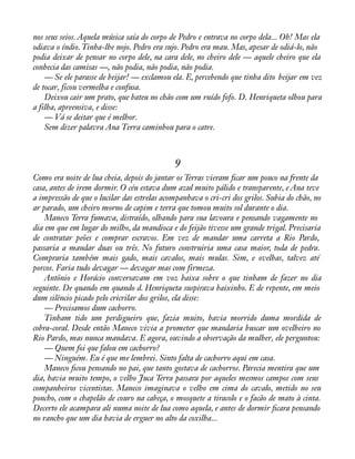nos seus seios. Aquela música saía do corpo de Pedro e entrava no corpo dela... Oh! Mas ela 
odiava o índio. Tinha-lhe nojo. Pedro era sujo. Pedro era mau. Mas, apesar de odiá-lo, não 
podia deixar de pensar no corpo dele, na cara dele, no cheiro dele — aquele cheiro que ela 
conhecia das camisas —, não podia, não podia, não podia. 
— Se ele parasse de beijar! — exclamou ela. E, percebendo que tinha dito beijar em vez 
de tocar, ficou vermelha e confusa. 
Deixou cair um prato, que bateu no chão com um ruído fofo. D. Henriqueta olhou para 
a filha, apreensiva, e disse: 
— Vá se deitar que é melhor. 
Sem dizer palavra Ana Terra caminhou para o catre. 
9 
Como era noite de lua cheia, depois do jantar os Terras vieram àcar um pouco na frente da 
casa, antes de irem dormir. O céu estava dum azul muito pálido e transparente, e Ana teve 
a impressão de que o lucilar das estrelas acompanhava o cri-cri dos grilos. Subia do chão, no 
ar parado, um cheiro morno de capim e terra que tomou muito sol durante o dia. 
Maneco Terra fumava, distraído, olhando para sua lavoura e pensando vagamente no 
dia em que em lugar do milho, da mandioca e do feijão tivesse um grande trigal. Precisaria 
de contratar peões e comprar escravos. Em vez de mandar uma carreta a Rio Pardo, 
passaria a mandar duas ou três. No futuro construiria uma casa maior, toda de pedra. 
Compraria também mais gado, mais cavalos, mais mulas. Sim, e ovelhas, talvez até 
porcos. Faria tudo devagar — devagar mas com firmeza. 
Antônio e Horácio conversavam em voz baixa sobre o que tinham de fazer no dia 
seguinte. De quando em quando d. Henriqueta suspirava baixinho. E de repente, em meio 
dum silêncio picado pelo cricrilar dos grilos, ela disse: 
— Precisamos dum cachorro. 
Tinham tido um perdigueiro que, fazia muito, havia morrido duma mordida de 
cobra-coral. Desde então Maneco vivia a prometer que mandaria buscar um ovelheiro no 
Rio Pardo, mas nunca mandava. E agora, ouvindo a observação da mulher, ele perguntou: 
— Quem foi que falou em cachorro? 
— Ninguém. Eu é que me lembrei. Sinto falta de cachorro aqui em casa. 
Maneco àcou pensando no pai, que tanto gostava de cachorros. Parecia mentira que um 
dia, havia muito tempo, o velho Juca Terra passara por aqueles mesmos campos com seus 
companheiros vicentistas. Maneco imaginava o velho em cima do cavalo, metido no seu 
poncho, com o chapelão de couro na cabeça, o mosquete a tiracolo e o facão de mato à cinta. 
Decerto ele acampara ali numa noite de lua como aquela, e antes de dormir àcara pensando 
no rancho que um dia havia de erguer no alto da coxilha... 
 