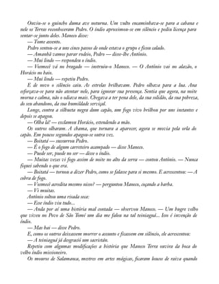 Ouviu-se o guincho duma ave noturna. Um vulto encaminhava-se para a cabana e 
nele os Terras reconheceram Pedro. O índio aproximou-se em silêncio e pediu licença para 
sentar-se junto deles. Maneco disse: 
— Tome assento. 
Pedro sentou-se a uns cinco passos de onde estava o grupo e ficou calado. 
— Amanhã vamos parar rodeio, Pedro — disse-lhe Antônio. 
— Mui lindo — respondeu o índio. 
— Vosmecê vá no bragado — instruiu-o Maneco. — O Antônio vai no alazão, o 
Horácio no baio. 
— Mui lindo — repetiu Pedro. 
E de novo o silêncio caiu. As estrelas brilhavam. Pedro olhava para a lua. Ana 
esforçava-se para não atentar nele, para ignorar sua presença. Sentia que agora, na noite 
morna e calma, não o odiava mais. Chegava a ter pena dele, da sua solidão, da sua pobreza, 
do seu abandono, da sua humildade serviçal. 
Longe, contra a silhueta negra dum capão, um fogo vivo brilhou por uns instantes e 
depois se apagou. 
— Olha lá! — exclamou Horácio, estendendo a mão. 
Os outros olharam. A chama, que tornara a aparecer, agora se movia pela orla do 
capão. Em poucos segundos apagou-se outra vez. 
— Boitatá — sussurrou Pedro. 
— É o fogo de algum carreteiro acampado — disse Maneco. 
— Puede ser, puede no ser — disse o índio. 
— Muitas vezes vi fogo assim de noite no alto da serra — contou Antônio. — Nunca 
fiquei sabendo o que era. 
— Boitatá — tornou a dizer Pedro, como se falasse para si mesmo. E acrescentou: — A 
cobra de fogo. 
— Vosmecê acredita mesmo nisso? — perguntou Maneco, coçando a barba. 
— Vi muitas. 
Antônio soltou uma risada seca: 
— Esse índio viu tudo... 
— Anda por aí uma história mal contada — observou Maneco. — Um bugre velho 
que viveu no Povo de São Tomé um dia me falou na tal teiniaguá... Isso é invenção de 
índio.— 
Mas hai — disse Pedro. 
E, como os outros deixassem morrer o assunto e ficassem em silêncio, ele acrescentou: 
— A teiniaguá já desgració um sacristán. 
Repetiu com algumas modiàcações a história que Maneco Terra ouvira da boca do 
velho índio missioneiro. 
Os mouros de Salamanca, mestres em artes mágicas, àcaram loucos de raiva quando 
 