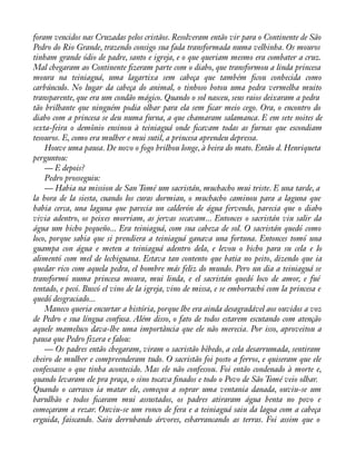 foram vencidos nas Cruzadas pelos cristãos. Resolveram então vir para o Continente de São 
Pedro do Rio Grande, trazendo consigo sua fada transformada numa velhinha. Os mouros 
tinham grande ódio de padre, santo e igreja, e o que queriam mesmo era combater a cruz. 
Mal chegaram ao Continente àzeram parte com o diabo, que transformou a linda princesa 
moura na teiniaguá, uma lagartixa sem cabeça que também àcou conhecida como 
carbúnculo. No lugar da cabeça do animal, o tinhoso botou uma pedra vermelha muito 
transparente, que era um condão mágico. Quando o sol nasceu, seus raios deixaram a pedra 
tão brilhante que ninguém podia olhar para ela sem àcar meio cego. Ora, o encontro do 
diabo com a princesa se deu numa furna, a que chamaram salamanca. E em sete noites de 
sexta-feira o demônio ensinou à teiniaguá onde àcavam todas as furnas que escondiam 
tesouros. E, como era mulher e mui sutil, a princesa aprendeu depressa. 
Houve uma pausa. De novo o fogo brilhou longe, à beira do mato. Então d. Henriqueta 
perguntou: 
— E depois? 
Pedro prosseguiu: 
— Habia na mission de San Tomé um sacristán, muchacho mui triste. E una tarde, a 
la hora de la siesta, cuando los curas dormian, o muchacho caminou para a laguna que 
habia cerca, una laguna que parecia un calderón de água fervendo, parecia que o diabo 
vivia adentro, os peixes morriam, as jervas secavam... Entonces o sacristán viu salir da 
água um bicho pequeño... Era teiniaguá, com sua cabeza de sol. O sacristán quedó como 
loco, porque sabia que si prendiera a teiniaguá ganava una fortuna. Entonces tomó una 
guampa con água e meteu a teiniaguá adentro dela, e levou o bicho para su cela e lo 
alimentó com mel de lechiguana. Estava tan contento que batia no peito, dizendo que ia 
quedar rico com aquela pedra, el hombre más feliz do mundo. Pero un dia a teiniaguá se 
transformó numa princesa moura, mui linda, e el sacristán quedó loco de amor, e fué 
tentado, e pecó. Buscó el vino de la igreja, vino de missa, e se emborrachó com la princesa e 
quedó desgraciado... 
Maneco queria encurtar a história, porque lhe era ainda desagradável aos ouvidos a voz 
de Pedro e sua língua confusa. Além disso, o fato de todos estarem escutando com atenção 
aquele mameluco dava-lhe uma importância que ele não merecia. Por isso, aproveitou a 
pausa que Pedro fizera e falou: 
— Os padres então chegaram, viram o sacristão bêbedo, a cela desarrumada, sentiram 
cheiro de mulher e compreenderam tudo. O sacristão foi posto a ferros, e quiseram que ele 
confessasse o que tinha acontecido. Mas ele não confessou. Foi então condenado à morte e, 
quando levaram ele pra praça, o sino tocava ànados e todo o Povo de São Tomé veio olhar. 
Quando o carrasco ia matar ele, começou a soprar uma ventania danada, ouviu-se um 
barulhão e todos àcaram mui assustados, os padres atiraram água benta no povo e 
começaram a rezar. Ouviu-se um ronco de fera e a teiniaguá saiu da lagoa com a cabeça 
erguida, faiscando. Saiu derrubando árvores, esbarrancando as terras. Foi assim que o 
 