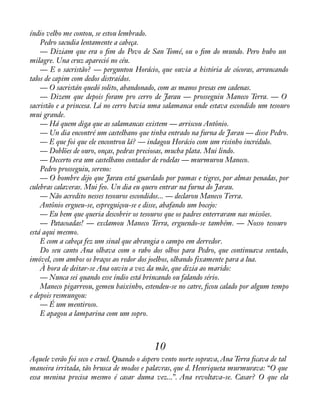 índio velho me contou, se estou lembrado. 
Pedro sacudia lentamente a cabeça. 
— Diziam que era o àm do Povo de San Tomé, ou o àm do mundo. Pero hubo un 
milagre. Una cruz apareció no céu. 
— E o sacristão? — perguntou Horácio, que ouvia a história de cócoras, arrancando 
talos de capim com dedos distraídos. 
— O sacristán quedó solito, abandonado, com as manos presas em cadenas. 
— Dizem que depois foram pro cerro de Jarau — prosseguiu Maneco Terra. — O 
sacristão e a princesa. Lá no cerro havia uma salamanca onde estava escondido um tesouro 
mui grande. 
— Há quem diga que as salamancas existem — arriscou Antônio. 
— Un dia encontré um castelhano que tinha entrado na furna de Jarau — disse Pedro. 
— E que foi que ele encontrou lá? — indagou Horácio com um risinho incrédulo. 
— Doblões de ouro, onças, pedras preciosas, mucha plata. Mui lindo. 
— Decerto era um castelhano contador de rodelas — murmurou Maneco. 
Pedro prosseguiu, sereno: 
— O hombre dijo que Jarau está guardado por pumas e tigres, por almas penadas, por 
culebras calaveras. Mui feo. Un dia eu quero entrar na furna do Jarau. 
— Não acredito nesses tesouros escondidos... — declarou Maneco Terra. 
Antônio ergueu-se, espreguiçou-se e disse, abafando um bocejo: 
— Eu bem que queria descobrir os tesouros que os padres enterraram nas missões. 
— Patacoadas! — exclamou Maneco Terra, erguendo-se também. — Nosso tesouro 
está aqui mesmo. 
E com a cabeça fez um sinal que abrangia o campo em derredor. 
Do seu canto Ana olhava com o rabo dos olhos para Pedro, que continuava sentado, 
imóvel, com ambos os braços ao redor dos joelhos, olhando fixamente para a lua. 
À hora de deitar-se Ana ouviu a voz da mãe, que dizia ao marido: 
— Nunca sei quando esse índio está brincando ou falando sério. 
Maneco pigarreou, gemeu baixinho, estendeu-se no catre, àcou calado por algum tempo 
e depois resmungou: 
— É um mentiroso. 
E apagou a lamparina com um sopro. 
10 
Aquele verão foi seco e cruel. Quando o áspero vento norte soprava, Ana Terra àcava de tal 
maneira irritada, tão brusca de modos e palavras, que d. Henriqueta murmurava: “O que 
essa menina precisa mesmo é casar duma vez...”. Ana revoltava-se. Casar? O que ela 
 