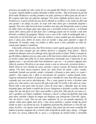 precisava era mudar de vida, visitar de vez em quando Rio Pardo, ir a festas, ter amigas, 
ver gente. Aquela solidão ia acabar deixando-a doida varrida... Mas na presença do pai não 
dizia nada. Recalcava a revolta, prendia-a no peito, apertava os lábios para que ela não se 
lhe escapasse pela boca em palavras amargas. Nas noites abafadas dormia mal, às vezes 
levantava-se, ia para a frente da casa, ficava olhando as coxilhas e o céu, tendo nos olhos um 
sono pesado e na cabeça, no peito, no corpo todo uma ânsia que a mantinha desperta e 
agitada. Não raro, altas horas da noite, acordava com uma sede desesperada, metia a caneca 
na talha, bebia em longos goles uma água que a mornidão tornava grossa; e ia bebendo 
caneca sobre caneca, para no àm àcar com o estômago pesado sem ter saciado a sede nem 
aliviado a ardência da garganta. Muitas vezes o sono só lhe vinha de madrugada alta, e, 
vendo pela cor do horizonte que o dia não tardava a raiar, concluía que não adiantava ir 
para a cama, pois, dentro de pouco, teria de acender o fogo para aquentar a água do 
chimarrão. O remédio, então, era molhar os olhos, lavar a cara, caminhar ao redor do 
rancho para espantar a sonolência. 
Uma tarde, à hora da sesta, Ana Terra tornou a sentir aquela agonia de outras tardes e 
noites. Era uma sensação que não saberia descrever a ninguém. Seria fome?... Havia 
acabado de almoçar, estava de estômago cheio; logo não podia ser fome. Tinha a sensação de 
que lhe faltava alguma coisa no corpo, como se lhe houvessem cortado um pedaço do ser. Era 
ao mesmo tempo uma falta de ar, uma impaciência misturada com a impressão de que 
alguma coisa — que ela não sabia bem claramente o que era — ia acontecer, alguma coisa 
tinha de acontecer. Revolveu-se na cama, meteu a cara no travesseiro, procurou dormir... 
Inútil. Ficou de novo deitada de costas, ouvindo o espesso ressonar dos homens dentro da 
cabana. Viu uma mosca-varejeira entrar por uma fresta da janela e àcar voando, 
zumbindo, batendo nas paredes, caindo e tornando a levantar-se para outra vez voejar e 
zumbir... Ana seguia com o olhar os movimentos da varejeira e acabou àcando tonta. 
Cigarras rechinavam lá fora. E mesmo sem ouvir o barulho do vento Ana sabia que estava 
ventando, pois seus nervos adivinhavam... Era o vento quente do norte a levantar uma 
poeira seca. Ana sentia o suor escorrer-lhe pelo corpo todo. O vestido se lhe colava às costas. 
Puxou toda a saia para cima do peito e àcou de coxas nuas e afastadas uma da outra, 
desejando água, um banho à sombra das árvores. Imaginou-se descendo a coxilha, rumo da 
sanga. Por que não fazia isso? Sim, seria melhor ir para fora. Mas não foi, era como se o 
suor a grudasse aos lençóis escaldantes. Começou a mover a cabeça devagarinho dum lado 
para outro, sentindo o latejar do sangue nas têmporas, que começavam a doer-lhe. Agora, 
sim, ela ouvia o vento. Não era um sopro uniforme: de vez em quando amainava, de 
repente vinha uma rajada mais forte, e Ana ouvia também o crepitar miúdo da poeira 
caindo no chão e na coberta da casa. As pálpebras pesavam-lhe, fechavam-se. Veio-lhe um 
torpor de febre, e de repente, num mundo confuso, Ana sentiu que um touro vermelho lhe 
lambia as pernas, enquanto ela se retorcia toda arrepiada de medo, nojo e desejo... A língua 
do touro era viscosa, babava-lhe as coxas, e a respiração do animal tinha a mornidão 
 