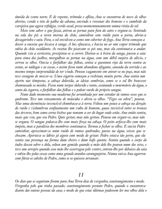 úmida do vento norte. E de repente, trêmula e aáita, Ana se encontrou de novo de olhos 
abertos, vendo o teto de palha da cabana, ouvindo o ressonar dos homens e o zumbido da 
varejeira que agora refulgia, verde-azul, presa momentaneamente numa réstia de sol. 
Meio sem saber o que fazia, atirou as pernas para fora do catre e ergueu-se. Sentindo 
na sola dos pés a terra morna do chão, caminhou sem ruído para a porta, abriu-a 
devagarinho e saiu. Fora, o sol envolveu-a como um cobertor de fogo. Ana Terra começou a 
descer a encosta que levava à sanga. A luz ofuscava, e havia no ar um vapor trêmulo que 
subia do chão escaldante. As rosetas lhe picavam os pés nus, mas ela continuava a andar. 
Quando viu a corticeira, precipitou-se a correr. Deitou-se à beira da sanga, puxou a saia 
para cima dos joelhos, mergulhou as pernas na água, com um débil suspiro de alívio, e 
cerrou os olhos. Ouvia o farfalhar das folhas, sentia a quentura rija da terra contra as 
costas, as nádegas e as coxas, e assim àcou num abandono ofegante, cansada da corrida e ao 
mesmo tempo surpreendida de ter vindo. Pensou vagamente em atirar-se no poço, mas não 
teve coragem de mover-se. Uma cigarra começou a rechinar, muito perto. Ana sentia um 
aperto nas têmporas, a cabeça dolorida, as ideias sombrias, como se o sol lhe houvesse 
chamuscado os miolos. Ficou num torpor dolorido e tonto, escutando o murmúrio da água, o 
canto da cigarra, o farfalhar das folhas e o pulsar surdo do próprio sangue. 
Num dado momento sua madorna foi arranhada por um estralar de ramos secos que se 
quebram. Teve um retesamento de músculos e abriu os olhos. “Tigre ou cobra”, pensou. 
Mas uma dormência invencível chumbava-a à terra. Voltou um pouco a cabeça na direção 
do ruído e vislumbrou confusamente um vulto de homem, quase invisível entre os troncos 
das árvores, bem como certos bichos que tomam a cor do lugar onde estão. Ana então sentiu, 
mais que viu, que era Pedro. Quis gritar, mas não gritou. Pensou em erguer-se, mas não 
se ergueu. O sangue pulsava-lhe com mais força na cabeça. O peito arfava-lhe com mais 
ímpeto, mas a paralisia dos membros continuava. Tornou a fechar os olhos. E ouviu Pedro 
caminhar, aproximar-se num ruído de ramos quebrados, passos na água, seixos que se 
chocam. Apertava os lábios já agora com medo de gritar. Pedro estava tão perto, que ela 
sentia sua presença na forma dum cheiro e dum bafo quente. Sentiu quando o corpo do 
índio desceu sobre o dela, soltou um gemido quando a mão dele lhe pousou num dos seios, e 
teve um arrepio quando essa mão lhe escorregou pelo ventre, entrou-lhe por debaixo da saia 
e subiu-lhe pelas coxas como uma grande aranha-caranguejeira. Numa raiva Ana agarrou 
com fúria os cabelos de Pedro, como se os quisesse arrancar. 
11 
Os dias que se seguiram foram para Ana Terra dias de vergonha, constrangimento e medo. 
Vergonha pelo que tinha passado; constrangimento perante Pedro, quando o encontrava 
diante das outras pessoas da casa; e medo de que estas últimas pudessem ler nos olhos dela o 
 
