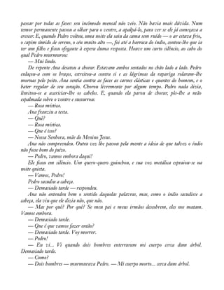 passar por todas as fases: seu incômodo mensal não veio. Não havia mais dúvida. Num 
temor permanente passou a olhar para o ventre, a apalpá-lo, para ver se ele já começava a 
crescer. E, quando Pedro voltou, uma noite ela saiu da cama sem ruído — o ar estava frio, 
o capim úmido de sereno, o céu muito alto —, foi até a barraca do índio, contou-lhe que ia 
ter um àlho e àcou ofegante à espera duma resposta. Houve um curto silêncio, ao cabo do 
qual Pedro murmurou: 
— Mui lindo. 
De repente Ana desatou a chorar. Estavam ambos sentados no chão lado a lado. Pedro 
enlaçou-a com os braços, estreitou-a contra si e as lágrimas da rapariga rolaram-lhe 
mornas pelo peito. Ana sentia contra as faces as carnes elásticas e quentes do homem, e o 
bater regular de seu coração. Chorou livremente por algum tempo. Pedro nada dizia, 
limitou-se a acariciar-lhe os cabelos. E, quando ela parou de chorar, pôs-lhe a mão 
espalmada sobre o ventre e sussurrou: 
— Rosa mística. 
Ana franziu a testa. 
— Quê? 
— Rosa mística. 
— Que é isso? 
— Nossa Senhora, mãe do Menino Jesus. 
Ana não compreendeu. Outra vez lhe passou pela mente a ideia de que talvez o índio 
não fosse bom do juízo. 
— Pedro, vamos embora daqui! 
Ele àcou em silêncio. Um quero-quero guinchou, e sua voz metálica espraiou-se na 
noite quieta. 
— Vamos, Pedro! 
Pedro sacudiu a cabeça. 
— Demasiado tarde — respondeu. 
Ana não entendeu bem o sentido daquelas palavras, mas, como o índio sacudisse a 
cabeça, ela viu que ele dizia não, que não. 
— Mas por quê? Por quê? Se meu pai e meus irmãos descobrem, eles nos matam. 
Vamos embora. 
— Demasiado tarde. 
— Que é que vamos fazer então? 
— Demasiado tarde. Voy morrer. 
— Pedro! 
— Eu vi... Vi quando dois hombres enterraram mi cuerpo cerca dum árbol. 
Demasiado tarde. 
— Como? 
— Dois hombres — murmurava Pedro. — Mi cuerpo morto... cerca dum árbol. 
 