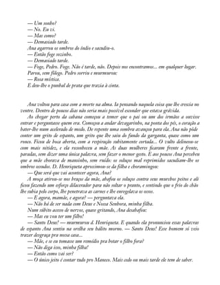 — Um sonho? 
— No. Eu vi. 
— Mas como? 
— Demasiado tarde. 
Ana agarrou os ombros do índio e sacudiu-o. 
— Então foge sozinho. 
— Demasiado tarde. 
— Foge, Pedro. Foge. Não é tarde, não. Depois nos encontramos... em qualquer lugar. 
Parou, sem fôlego. Pedro sorriu e murmurou: 
— Rosa mística. 
E deu-lhe o punhal de prata que trazia à cinta. 
Ana voltou para casa com a morte na alma. Ia pensando naquela coisa que lhe crescia no 
ventre. Dentro de poucos dias não seria mais possível esconder que estava grávida. 
Ao chegar perto da cabana começou a temer que o pai ou um dos irmãos a ouvisse 
entrar e perguntasse quem era. Começou a andar devagarinho, na ponta dos pés, o coração a 
bater-lhe num acelerado de medo. De repente uma sombra avançou para ela. Ana não pôde 
conter um grito de espanto, um grito que lhe saiu do fundo da garganta, quase como um 
ronco. Ficou de boca aberta, com a respiração subitamente cortada... O vulto delineou-se 
com mais nitidez, e ela reconheceu a mãe. As duas mulheres àcaram frente a frente, 
paradas, sem dizer uma única palavra, sem fazer o menor gesto. E aos poucos Ana percebeu 
que a mãe chorava de mansinho, sem ruído: os soluços mal reprimidos sacudiam-lhe os 
ombros ossudos. D. Henriqueta aproximou-se da filha e choramingou: 
— Que será que vai acontecer agora, Ana? 
A moça atirou-se nos braços da mãe, abafou os soluços contra seus murchos peitos e ali 
àcou fazendo um esforço dilacerador para não soltar o pranto, e sentindo que o frio do chão 
lhe subia pelo corpo, lhe penetrava as carnes e lhe enregelava os ossos. 
— E agora, mamãe, e agora? — perguntava ela. 
— Não há de ser nada com Deus e Nossa Senhora, minha filha. 
Num súbito acesso de nervos, quase gritando, Ana desabafou: 
— Mas eu vou ter um filho! 
— Santo Deus! — murmurou d. Henriqueta. E quando ela pronunciou essas palavras 
de espanto Ana sentiu na orelha seu hálito morno. — Santo Deus! Esse homem só veio 
trazer desgraça pra nossa casa... 
— Mãe, e se eu tomasse um remédio pra botar o filho fora? 
— Não diga isso, minha filha! 
— Então como vai ser? 
— O único jeito é contar tudo pro Maneco. Mais cedo ou mais tarde ele tem de saber. 
 