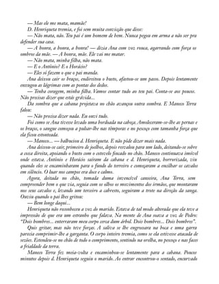 — Mas ele me mata, mamãe! 
D. Henriqueta tremia, e foi sem muita convicção que disse: 
— Não mata, não. Teu pai é um homem de bem. Nunca pegou em arma a não ser pra 
defender sua casa. 
— A honra, a honra, a honra! — dizia Ana com voz rouca, agarrando com força os 
ombros da mãe. — A honra, mãe. Ele vai me matar. 
— Não mata, minha filha, não mata. 
— E o Antônio? E o Horácio? 
— Eles só fazem o que o pai manda. 
Ana deixou cair os braços, endireitou o busto, afastou-se um passo. Depois lentamente 
enxugou as lágrimas com as pontas dos dedos. 
— Tenha coragem, minha àlha. Vamos contar tudo ao teu pai. Conta-se aos poucos. 
Não precisas dizer que estás grávida... 
Da sombra que a cabana projetava no chão avançou outra sombra. E Maneco Terra 
falou:— 
Não precisa dizer nada. Eu ouvi tudo. 
Foi como se Ana tivesse levado uma bordoada na cabeça. Amoleceram-se-lhe as pernas e 
os braços, o sangue começou a pulsar-lhe nas têmporas e no pescoço com tamanha força que 
ela ficou estonteada. 
— Maneco... — balbuciou d. Henriqueta. E não pôde dizer mais nada. 
Ana deixou-se cair, primeiro de joelhos, depois resvalou para um lado, deitando-se sobre 
a coxa direita, apoiando o busto com o cotovelo àncado no chão. Maneco continuava imóvel 
onde estava. Antônio e Horácio saíram da cabana e d. Henriqueta, horrorizada, viu 
quando eles se encaminharam para o fundo do terreiro e começaram a encilhar os cavalos 
em silêncio. O luar nos campos era doce e calmo. 
Agora, deitada no chão, tomada duma invencível canseira, Ana Terra, sem 
compreender bem o que via, seguia com os olhos os movimentos dos irmãos, que montaram 
nos seus cavalos e, levando um terceiro a cabresto, seguiram a trote na direção da sanga. 
Ouviu quando o pai lhes gritou: 
— Bem longe daqui... 
Henriqueta não reconheceu a voz do marido. Estava de tal modo alterada que ela teve a 
impressão de que era um estranho que falava. Na mente de Ana soava a voz de Pedro: 
“Dois hombres... enterraram meu corpo cerca dum árbol. Dois hombres... Dois hombres”. 
Quis gritar, mas não teve forças. A saliva se lhe engrossara na boca e uma garra 
parecia comprimir-lhe a garganta. O corpo inteiro tremia, como se ela estivesse atacada de 
sezões. Estendeu-se no chão de todo o comprimento, sentindo na orelha, no pescoço e nas faces 
a frialdade da terra. 
Maneco Terra fez meia-volta e encaminhou-se lentamente para a cabana. Poucos 
minutos depois d. Henriqueta seguiu o marido. Ao entrar encontrou-o sentado, encurvado 
 