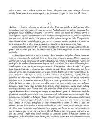sobre a mesa, com a cabeça metida nos braços, soluçando como uma criança. Estavam 
casados havia quase trinta anos e aquela era a primeira vez que ela via o marido chorar. 
12 
Antônio e Horácio voltaram ao clarear do dia. Estavam pálidos e tinham nos olhos 
tresnoitados uma apagada expressão de horror. Nada disseram ao entrar; ninguém lhes 
perguntou nada. Estendida no catre, Ana ouviu o ruído dos passos dos irmãos, abriu os 
olhos e ficou a seguir o movimento de suas sombras que se projetavam no pano que separava 
seu quarto da divisão maior. Viu quando um deles atirou uma pá no chão. Compreendeu 
tudo. Numa súbita revolta desejou erguer-se, correr para os irmãos, meter-lhes as unhas na 
cara, arrancar-lhes os olhos, mas ficou imóvel, sem ânimo para mover-se ou falar. 
Estava exausta, com um frio de morte no corpo, um vazio na cabeça. Tudo aquilo lhe 
parecia um pesadelo, que a luz da lamparina e o frio da madrugada tornavam ainda mais 
medonho. 
D. Henriqueta começou a servir o chimarrão ao marido e aos àlhos. A cuia passou de 
mão em mão, a bomba andou de boca em boca. Mas ninguém falava. Maneco apagou a 
lamparina, e a luz alaranjada ali dentro da cabana de repente se fez cinzenta e como que 
mais fria. As sombras desapareceram do pano onde Ana tinha àto o olhar. Ela então àcou 
vendo apenas o que havia nos seus pensamentos. Seus irmãos tinham levado Pedro para 
bem longe: três cavalos e três cavaleiros andando na noite. Pedro não dizia nada, não fazia 
nenhum gesto, não procurava fugir, sabia que era seu destino ser morto e enterrado ao pé 
duma árvore. Ana imaginou Horácio e Antônio cavando uma sepultura, e o corpo de Pedro 
estendido no chão ao pé deles, coberto de sangue e sereno. Depois os dois vivos atiraram o 
morto na cova e o cobriram com terra. Bateram a terra e puseram uma pedra em cima. E 
Pedro lá àcou no chão frio, sem mortalha, sem cruz, sem oração, como um cachorro 
pesteado. Agora estava tudo perdido. Seus irmãos eram assassinos. Nunca mais poderia 
haver paz naquela casa. Nunca mais eles poderiam olhar direito uns para os outros. O 
segredo horroroso havia de roer para sempre a alma daquela gente. E a lembrança de Pedro 
àcaria ali no rancho, na estância e nos pensamentos de todos, como uma assombração. Ana 
pensou então em matar-se. Chegou a pegar o punhal que o índio lhe dera, mas compreendeu 
logo que não teria coragem de meter aquela lâmina no peito e muito menos na barriga, 
onde estava a criança. Imaginou a faca trespassando o corpo do àlho e teve um 
estremecimento, levou ambas as mãos espalmadas ao ventre, como para o proteger. Sentiu 
de súbito uma inesperada, esquisita alegria ao pensar que dentro de suas entranhas havia 
um ser vivo, e que esse ser era seu àlho e àlho de Pedro, e que esse pequeno ente havia de 
um dia crescer... Mas uma nova sensação de desalento gelado a invadiu quando ela 
imaginou o filho vivendo naquele descampado, ouvindo o vento, tomando chimarrão com os 
 