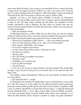 outros num silêncio de pedra, a cara, as mãos, os pés encardidos de terra, a camisa cheirando 
a sangue de boi (ou sangue de gente?). O àlho ia ser como o avô, como os tios. E um dia 
talvez se voltasse também contra ela. Porque era “filho das macegas”, porque não tinha pai. 
Tremendo de frio Ana Terra puxou as cobertas até o queixo e fechou os olhos. 
Quando o sol saiu, os três homens foram trabalhar na lavoura. D. Henriqueta 
aproximou-se do catre da àlha, sentou-se junto dele e começou a acariciar desajeitadamente 
a cabeça de Ana. Por longo tempo nenhuma das duas falou. Ana continuava de olhos 
cerrados, reprimindo a custo as lágrimas. Por àm, numa voz sentida, bem como nos 
tempos de menina quando Horácio ou Antônio lhe puxavam os cabelos e ela vinha queixar-se 
à mãe, choramingou: 
— Mãe, eles mataram o Pedro. 
D. Henriqueta limitou-se a olhar a àlha com seus olhos tristes, mas não teve coragem 
de falar. O sofrimento dava-lhe ao rosto uma expressão estúpida. Ela não queria acreditar 
que os filhos tivessem feito aquilo; mas já agora não restava a menor dúvida. 
— Decerto eles só mandaram o Pedro embora... — disse, sem nenhuma convicção. 
— Não, não. Eles mataram o Pedro, eu sei... Que vai ser de mim agora? 
— Deus é grande, minha filha. Tem coragem. 
— Se eu tivesse coragem eu me matava. 
— A vida é uma coisa que Deus nos deu e só Ele pode nos tirar. 
— Ou então eu ia embora... 
— Mas pra onde? 
— Pra o Rio Pardo, pra qualquer outra parte... 
— Mas fazer o quê? 
— Trabalhar, viver a minha vida. 
— Com esse filho na barriga? 
— Um dia ele nasce. 
— E tu vai ter ele na rua ou numa estrebaria, como um animal? Não, minha àlha, 
teu lugar é aqui. Teu pai diz que pra ele tu está morta. Mas eu sou ainda tua mãe. Teu 
lugar é aqui. 
Ana sacudiu a cabeça, obstinadamente. Sabia que sua vida naquela casa dali por diante 
ia ser um inferno. 
— Eles mataram Pedro — repetiu. 
D. Henriqueta não respondeu. O mugido duma vaca no curral lembrou-a de que tinha 
de ir tirar leite, começar o seu dia, seguir sua sina. Soltou um fundo suspiro, puxou para 
cima uma mecha de cabelo grisalho que lhe caíra sobre a testa, levantou-se, apanhou o balde 
e saiu. E a própria Ana lembrou-se de que tinha de lavar roupa — a roupa dos homens que 
haviam assassinado Pedro —, cerzir calças, começar enàm seu dia de trabalho. Levantou-se 
da cama com grande esforço, de pernas bambas, braços moles, meio estonteada e a ver 
diante dos olhos manchas escuras. Começou a apanhar as roupas, com gestos automáticos. 
 