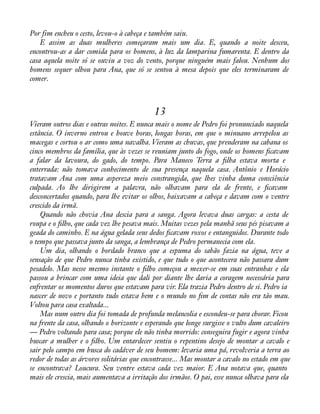 Por fim encheu o cesto, levou-o à cabeça e também saiu. 
E assim as duas mulheres começaram mais um dia. E, quando a noite desceu, 
encontrou-as a dar comida para os homens, à luz da lamparina fumarenta. E dentro da 
casa aquela noite só se ouviu a voz do vento, porque ninguém mais falou. Nenhum dos 
homens sequer olhou para Ana, que só se sentou à mesa depois que eles terminaram de 
comer. 
13 
Vieram outros dias e outras noites. E nunca mais o nome de Pedro foi pronunciado naquela 
estância. O inverno entrou e houve horas, longas horas, em que o minuano arrepelou as 
macegas e cortou o ar como uma navalha. Vieram as chuvas, que prenderam na cabana os 
cinco membros da família, que às vezes se reuniam junto do fogo, onde os homens àcavam 
a falar da lavoura, do gado, do tempo. Para Maneco Terra a àlha estava morta e 
enterrada: não tomava conhecimento de sua presença naquela casa. Antônio e Horácio 
tratavam Ana com uma aspereza meio constrangida, que lhes vinha duma consciência 
culpada. Ao lhe dirigirem a palavra, não olhavam para ela de frente, e àcavam 
desconcertados quando, para lhe evitar os olhos, baixavam a cabeça e davam com o ventre 
crescido da irmã. 
Quando não chovia Ana descia para a sanga. Agora levava duas cargas: a cesta de 
roupa e o àlho, que cada vez lhe pesava mais. Muitas vezes pela manhã seus pés pisavam a 
geada do caminho. E na água gelada seus dedos àcavam roxos e entanguidos. Durante todo 
o tempo que passava junto da sanga, a lembrança de Pedro permanecia com ela. 
Um dia, olhando o bordado branco que a espuma do sabão fazia na água, teve a 
sensação de que Pedro nunca tinha existido, e que tudo o que acontecera não passara dum 
pesadelo. Mas nesse mesmo instante o àlho começou a mexer-se em suas entranhas e ela 
passou a brincar com uma ideia que dali por diante lhe daria a coragem necessária para 
enfrentar os momentos duros que estavam para vir. Ela trazia Pedro dentro de si. Pedro ia 
nascer de novo e portanto tudo estava bem e o mundo no àm de contas não era tão mau. 
Voltou para casa exaltada... 
Mas num outro dia foi tomada de profunda melancolia e escondeu-se para chorar. Ficou 
na frente da casa, olhando o horizonte e esperando que longe surgisse o vulto dum cavaleiro 
— Pedro voltando para casa; porque ele não tinha morrido: conseguira fugir e agora vinha 
buscar a mulher e o àlho. Um entardecer sentiu o repentino desejo de montar a cavalo e 
sair pelo campo em busca do cadáver de seu homem: levaria uma pá, revolveria a terra ao 
redor de todas as árvores solitárias que encontrasse... Mas montar a cavalo no estado em que 
se encontrava? Loucura. Seu ventre estava cada vez maior. E Ana notava que, quanto 
mais ele crescia, mais aumentava a irritação dos irmãos. O pai, esse nunca olhava para ela 
 