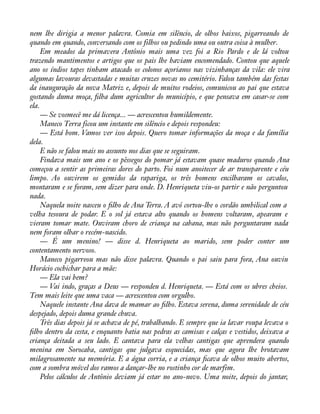 nem lhe dirigia a menor palavra. Comia em silêncio, de olhos baixos, pigarreando de 
quando em quando, conversando com os filhos ou pedindo uma ou outra coisa à mulher. 
Em meados da primavera Antônio mais uma vez foi a Rio Pardo e de lá voltou 
trazendo mantimentos e artigos que os pais lhe haviam encomendado. Contou que aquele 
ano os índios tapes tinham atacado os colonos açorianos nas vizinhanças da vila: ele vira 
algumas lavouras devastadas e muitas cruzes novas no cemitério. Falou também das festas 
da inauguração da nova Matriz e, depois de muitos rodeios, comunicou ao pai que estava 
gostando duma moça, àlha dum agricultor do município, e que pensava em casar-se com 
ela. 
— Se vosmecê me dá licença... — acrescentou humildemente. 
Maneco Terra ficou um instante em silêncio e depois respondeu: 
— Está bom. Vamos ver isso depois. Quero tomar informações da moça e da família 
dela.E 
não se falou mais no assunto nos dias que se seguiram. 
Findava mais um ano e os pêssegos do pomar já estavam quase maduros quando Ana 
começou a sentir as primeiras dores do parto. Foi num anoitecer de ar transparente e céu 
limpo. Ao ouvirem os gemidos da rapariga, os três homens encilharam os cavalos, 
montaram e se foram, sem dizer para onde. D. Henriqueta viu-os partir e não perguntou 
nada.N 
aquela noite nasceu o àlho de Ana Terra. A avó cortou-lhe o cordão umbilical com a 
velha tesoura de podar. E o sol já estava alto quando os homens voltaram, apearam e 
vieram tomar mate. Ouviram choro de criança na cabana, mas não perguntaram nada 
nem foram olhar o recém-nascido. 
— É um menino! — disse d. Henriqueta ao marido, sem poder conter um 
contentamento nervoso. 
Maneco pigarreou mas não disse palavra. Quando o pai saiu para fora, Ana ouviu 
Horácio cochichar para a mãe: 
— Ela vai bem? 
— Vai indo, graças a Deus — respondeu d. Henriqueta. — Está com os ubres cheios. 
Tem mais leite que uma vaca — acrescentou com orgulho. 
Naquele instante Ana dava de mamar ao àlho. Estava serena, duma serenidade de céu 
despejado, depois duma grande chuva. 
Três dias depois já se achava de pé, trabalhando. E sempre que ia lavar roupa levava o 
àlho dentro da cesta, e enquanto batia nas pedras as camisas e calças e vestidos, deixava a 
criança deitada a seu lado. E cantava para ela velhas cantigas que aprendera quando 
menina em Sorocaba, cantigas que julgava esquecidas, mas que agora lhe brotavam 
milagrosamente na memória. E a água corria, e a criança àcava de olhos muito abertos, 
com a sombra móvel dos ramos a dançar-lhe no rostinho cor de marfim. 
Pelos cálculos de Antônio deviam já estar no ano-novo. Uma noite, depois do jantar, 
 