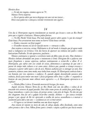 Horácio disse: 
— Se não me engano, estamos agora no 79. 
Maneco Terra suspirou. 
— Eu só queria saber que nova desgraça este ano vai nos trazer... 
Disse essas palavras e começou a enrolar tristemente um cigarro. 
14 
Um dia d. Henriqueta sugeriu timidamente ao marido que levasse o neto ao Rio Pardo 
para que o vigário o batizasse. Maneco pulou furioso: 
— No Rio Pardo? Estás louca. Pra todo mundo querer saber quem é o pai da criança? 
Estás louca. Pra arrastarem meu nome no barro? Estás louca varrida. 
— Então o inocente vai ficar pagão? 
— O melhor mesmo era ele ter nascido morto — retrucou o velho. 
Ana escutou a conversa, serena. Habituara-se de tal modo à situação que já agora nada 
mais a indignava ou irritava. Um dia havia de aparecer na estância um padre e então 
batizariam Pedrinho. Se não aparecesse, paciência... 
Maneco continuava a ignorar a existência tanto da àlha como do neto. Mas Antônio e 
Horácio tinham abrandado um pouco o tratamento à irmã. Dirigiam-lhe a palavra com 
mais frequência e menos aspereza, embora continuassem a evitar-lhe o olhar. E d. 
Henriqueta, que sofria com esse estado de coisas, alimentava a esperança de que com o 
passar do tempo tudo voltasse a ser como antes. Achava que, quando a criança crescesse e 
começasse a querer subir para o colo do avô, Maneco acabaria por se entregar ao neto. Era 
casmurro, teimoso como uma mula, mas tinha bom coração. D. Henriqueta conhecia bem o 
seu homem, por isso esperava e conàava. E, quando algum desconhecido passava pela 
estância, descia para tomar um mate e fazia perguntas sobre Ana e o àlho — enquanto os 
homens da casa àcavam num silêncio meio agressivo —, d. Henriqueta apressava-se a 
explicar: 
— Minha filha é viúva. O marido morreu de bexigas, faz meses. 
Aquele inverno Maneco Terra foi ao Rio Pardo com um dos àlhos e voltou de lá 
trazendo três escravos de papel passado. Dois deles eram pretos de canela àna, peito largo e 
braços musculosos; o outro era retaco, de pernas curtas e um jeito de bugio. No dia em que 
eles chegaram Ana foi até o galpão levar-lhes comida. Antônio — que estava irritado 
porque o pai, apesar de lhe ter aprovado a escolha da noiva, aconselhara-o a marcar o 
casamento para dali a um ano — exclamou ao ver a irmã entrar: 
— Vê agora se vai dormir também com um desses negros! 
Ana estacou de repente no meio da sala, de cabeça alçada, olhos fuzilando, como uma 
cobra pronta a dar o bote. Olhou àrme para o irmão e cuspiu a palavra que havia muito 
 