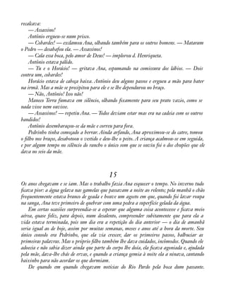 recalcava: 
— Assassino! 
Antônio ergueu-se num prisco. 
— Cobardes! — exclamou Ana, olhando também para os outros homens. — Mataram 
o Pedro — desabafou ela. — Assassinos! 
— Cala essa boca, pelo amor de Deus! — implorou d. Henriqueta. 
Antônio estava pálido. 
— Tu e o Horácio! — gritava Ana, espumando na comissura dos lábios. — Dois 
contra um, cobardes! 
Horácio estava de cabeça baixa. Antônio deu alguns passos e ergueu a mão para bater 
na irmã. Mas a mãe se precipitou para ele e se lhe dependurou no braço. 
— Não, Antônio! Isso não! 
Maneco Terra fumava em silêncio, olhando àxamente para seu prato vazio, como se 
nada visse nem ouvisse. 
— Assassinos! — repetiu Ana. — Todos deviam estar mas era na cadeia com os outros 
bandidos! 
Antônio desembaraçou-se da mãe e correu para fora. 
Pedrinho tinha começado a berrar. Ainda arfando, Ana aproximou-se do catre, tomou 
o àlho nos braços, desabotoou o vestido e deu-lhe o peito. A criança acalmou-se em seguida, 
e por algum tempo no silêncio do rancho o único som que se ouviu foi o dos chupões que ele 
dava no seio da mãe. 
15 
Os anos chegavam e se iam. Mas o trabalho fazia Ana esquecer o tempo. No inverno tudo 
àcava pior: a água gelava nas gamelas que passavam a noite ao relento; pela manhã o chão 
frequentemente estava branco de geada e houve um agosto em que, quando foi lavar roupa 
na sanga, Ana teve primeiro de quebrar com uma pedra a superfície gelada da água. 
Em certas ocasiões surpreendia-se a esperar que alguma coisa acontecesse e àcava meio 
aérea, quase feliz, para depois, num desalento, compreender subitamente que para ela a 
vida estava terminada, pois um dia era a repetição do dia anterior — o dia de amanhã 
seria igual ao de hoje, assim por muitas semanas, meses e anos até a hora da morte. Seu 
único consolo era Pedrinho, que ela via crescer, dar os primeiros passos, balbuciar as 
primeiras palavras. Mas o próprio àlho também lhe dava cuidados, incômodos. Quando ele 
adoecia e não sabia dizer ainda que parte do corpo lhe doía, ela àcava agoniada e, ajudada 
pela mãe, dava-lhe chás de ervas, e quando a criança gemia à noite ela a ninava, cantando 
baixinho para não acordar os que dormiam. 
De quando em quando chegavam notícias do Rio Pardo pela boca dum passante. 
 