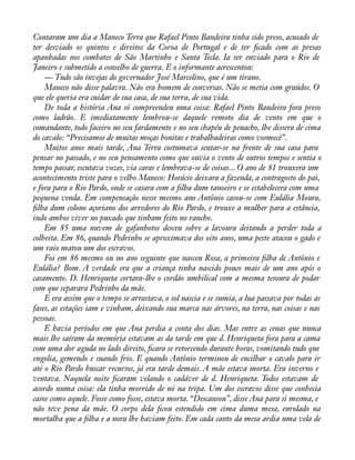 Contaram um dia a Maneco Terra que Rafael Pinto Bandeira tinha sido preso, acusado de 
ter desviado os quintos e direitos da Coroa de Portugal e de ter àcado com as presas 
apanhadas nos combates de São Martinho e Santa Tecla. Ia ser enviado para o Rio de 
Janeiro e submetido a conselho de guerra. E o informante acrescentou: 
— Tudo são invejas do governador José Marcelino, que é um tirano. 
Maneco não disse palavra. Não era homem de conversas. Não se metia com graúdos. O 
que ele queria era cuidar de sua casa, de sua terra, de sua vida. 
De toda a história Ana só compreendeu uma coisa: Rafael Pinto Bandeira fora preso 
como ladrão. E imediatamente lembrou-se daquele remoto dia de vento em que o 
comandante, todo faceiro no seu fardamento e no seu chapéu de penacho, lhe dissera de cima 
do cavalo: “Precisamos de muitas moças bonitas e trabalhadeiras como vosmecê”. 
Muitos anos mais tarde, Ana Terra costumava sentar-se na frente de sua casa para 
pensar no passado, e no seu pensamento como que ouvia o vento de outros tempos e sentia o 
tempo passar, escutava vozes, via caras e lembrava-se de coisas... O ano de 81 trouxera um 
acontecimento triste para o velho Maneco: Horácio deixara a fazenda, a contragosto do pai, 
e fora para o Rio Pardo, onde se casara com a àlha dum tanoeiro e se estabelecera com uma 
pequena venda. Em compensação nesse mesmo ano Antônio casou-se com Eulália Moura, 
àlha dum colono açoriano dos arredores do Rio Pardo, e trouxe a mulher para a estância, 
indo ambos viver no puxado que tinham feito no rancho. 
Em 85 uma nuvem de gafanhotos desceu sobre a lavoura deitando a perder toda a 
colheita. Em 86, quando Pedrinho se aproximava dos oito anos, uma peste atacou o gado e 
um raio matou um dos escravos. 
Foi em 86 mesmo ou no ano seguinte que nasceu Rosa, a primeira àlha de Antônio e 
Eulália? Bom. A verdade era que a criança tinha nascido pouco mais de um ano após o 
casamento. D. Henriqueta cortara-lhe o cordão umbilical com a mesma tesoura de podar 
com que separara Pedrinho da mãe. 
E era assim que o tempo se arrastava, o sol nascia e se sumia, a lua passava por todas as 
fases, as estações iam e vinham, deixando sua marca nas árvores, na terra, nas coisas e nas 
pessoas. 
E havia períodos em que Ana perdia a conta dos dias. Mas entre as cenas que nunca 
mais lhe saíram da memória estavam as da tarde em que d. Henriqueta fora para a cama 
com uma dor aguda no lado direito, àcara se retorcendo durante horas, vomitando tudo que 
engolia, gemendo e suando frio. E quando Antônio terminou de encilhar o cavalo para ir 
até o Rio Pardo buscar recursos, já era tarde demais. A mãe estava morta. Era inverno e 
ventava. Naquela noite àcaram velando o cadáver de d. Henriqueta. Todos estavam de 
acordo numa coisa: ela tinha morrido de nó na tripa. Um dos escravos disse que conhecia 
casos como aquele. Fosse como fosse, estava morta. “Descansou”, disse Ana para si mesma, e 
não teve pena da mãe. O corpo dela àcou estendido em cima duma mesa, enrolado na 
mortalha que a àlha e a nora lhe haviam feito. Em cada canto da mesa ardia uma vela de 
 