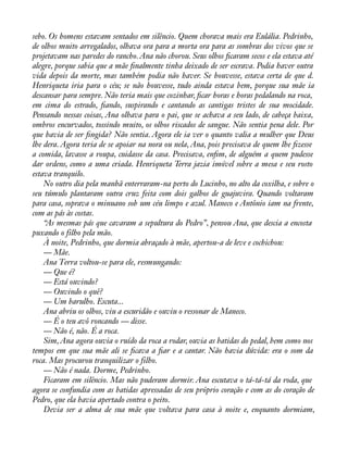 sebo. Os homens estavam sentados em silêncio. Quem chorava mais era Eulália. Pedrinho, 
de olhos muito arregalados, olhava ora para a morta ora para as sombras dos vivos que se 
projetavam nas paredes do rancho. Ana não chorou. Seus olhos àcaram secos e ela estava até 
alegre, porque sabia que a mãe ànalmente tinha deixado de ser escrava. Podia haver outra 
vida depois da morte, mas também podia não haver. Se houvesse, estava certa de que d. 
Henriqueta iria para o céu; se não houvesse, tudo ainda estava bem, porque sua mãe ia 
descansar para sempre. Não teria mais que cozinhar, àcar horas e horas pedalando na roca, 
em cima do estrado, àando, suspirando e cantando as cantigas tristes de sua mocidade. 
Pensando nessas coisas, Ana olhava para o pai, que se achava a seu lado, de cabeça baixa, 
ombros encurvados, tossindo muito, os olhos riscados de sangue. Não sentia pena dele. Por 
que havia de ser àngida? Não sentia. Agora ele ia ver o quanto valia a mulher que Deus 
lhe dera. Agora teria de se apoiar na nora ou nela, Ana, pois precisava de quem lhe àzesse 
a comida, lavasse a roupa, cuidasse da casa. Precisava, enàm, de alguém a quem pudesse 
dar ordens, como a uma criada. Henriqueta Terra jazia imóvel sobre a mesa e seu rosto 
estava tranquilo. 
No outro dia pela manhã enterraram-na perto do Lucinho, no alto da coxilha, e sobre o 
seu túmulo plantaram outra cruz feita com dois galhos de guajuvira. Quando voltaram 
para casa, soprava o minuano sob um céu limpo e azul. Maneco e Antônio iam na frente, 
com as pás às costas. 
“As mesmas pás que cavaram a sepultura do Pedro”, pensou Ana, que descia a encosta 
puxando o filho pela mão. 
À noite, Pedrinho, que dormia abraçado à mãe, apertou-a de leve e cochichou: 
— Mãe. 
Ana Terra voltou-se para ele, resmungando: 
— Que é? 
— Está ouvindo? 
— Ouvindo o quê? 
— Um barulho. Escuta... 
Ana abriu os olhos, viu a escuridão e ouviu o ressonar de Maneco. 
— É o teu avô roncando — disse. 
— Não é, não. É a roca. 
Sim, Ana agora ouvia o ruído da roca a rodar, ouvia as batidas do pedal, bem como nos 
tempos em que sua mãe ali se àcava a àar e a cantar. Não havia dúvida: era o som da 
roca. Mas procurou tranquilizar o filho. 
— Não é nada. Dorme, Pedrinho. 
Ficaram em silêncio. Mas não puderam dormir. Ana escutava o tá-tá-tá da roda, que 
agora se confundia com as batidas apressadas de seu próprio coração e com as do coração de 
Pedro, que ela havia apertado contra o peito. 
Devia ser a alma de sua mãe que voltava para casa à noite e, enquanto dormiam, 
 