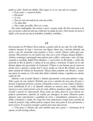 punha-se a fiar. Sentiu um calafrio. Quis erguer-se, ir ver, mas não teve coragem. 
— É ela, mãe? — sussurrou Pedro. 
— Ela quem? 
— A vovó. 
— Tua avó está enterrada lá em cima da coxilha. 
— É a alma dela. 
— Não é nada, meu filho. Deve ser o vento. 
Em outras madrugadas Ana tornou a ouvir o mesmo ruído. Por àm convenceu-se de 
que era mesmo a alma da mãe que vinha àar na calada da noite. Nem mesmo na morte a 
infeliz se livrara de sua sina de trabalhar, trabalhar, trabalhar... 
16 
Em princípios de 89 Maneco Terra realizou o grande sonho de sua vida. Foi a Rio Pardo, 
comprou sementes de trigo e conversou com alguns colonos que o haviam plantado com 
sucesso e que lhe ensinaram como preparar a terra e semear. Maneco voltou para casa 
contente. Pela primeira vez em muitos anos Ana viu-o sorrir. Chegou, abraçou Eulália e 
Antônio, resmungou constrangido uma palavra para a àlha e outra para o neto e foi logo 
contando as novidades. Rafael Pinto Bandeira — ouvira dizer no Rio Pardo — tinha sido 
absolvido no Rio de Janeiro e voltara de lá com glórias e honrarias. E depois de ter sido 
durante alguns anos governador do Continente (“Vejam só, um homem que já comeu na 
minha mesa e apertou a minha mão”), havia casado, na vila do Rio Grande, com uma 
dama natural da Colônia do Sacramento. Maneco falara também com Horácio e sentira 
um aperto de coração ao vê-lo atrás dum balcão vendendo cachaça e rapadura aos caboclos 
vadios da vila. 
Durante o mês de junho Maneco e Antônio aprontaram a terra para plantar o trigo. 
Toda a gente da casa, inclusive Pedrinho, que ia já a caminho dos onze anos, foi para a 
lavoura. Limparam primeiro o terreno, arrancando as raízes e as ervas. Depois viraram a 
terra, trabalhando de sol a sol. Quando voltaram ao anoitecer para o rancho, Eulália 
esperava-os com o jantar pronto: carne de veado, abóbora, mandioca e feijão. Maneco estava 
excitado e parecia ter rejuvenescido. Fazia contas nos dedos, àcava às vezes absorto nos 
próprios pensamentos, esquecido da comida que fumegava no prato. Plantaria poucos 
alqueires, para experimentar a qualidade da terra; e naturalmente continuaria com o 
milho, a mandioca e o feijão. Se o trigo desse bem, aumentaria o trigal. Com o produto da 
venda do primeiro trigo colhido poderia comprar mais uma junta de bois, ferramentas e 
mais escravos. E era preciso arranjar o quanto antes mais uma carreta. 
— Uma pena é o Horácio não estar também aqui com a gente — murmurou ele de 
repente, ao cabo de longo silêncio. 
 