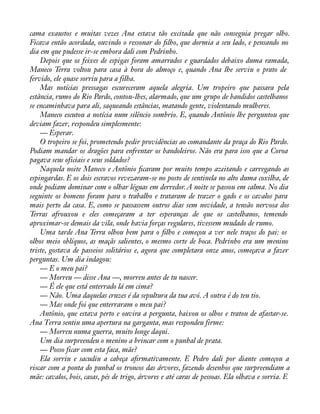 cama exaustos e muitas vezes Ana estava tão excitada que não conseguia pregar olho. 
Ficava então acordada, ouvindo o ressonar do àlho, que dormia a seu lado, e pensando no 
dia em que pudesse ir-se embora dali com Pedrinho. 
Depois que os feixes de espigas foram amarrados e guardados debaixo duma ramada, 
Maneco Terra voltou para casa à hora do almoço e, quando Ana lhe serviu o prato de 
fervido, ele quase sorriu para a filha. 
Mas notícias pressagas escureceram aquela alegria. Um tropeiro que passara pela 
estância, rumo do Rio Pardo, contou-lhes, alarmado, que um grupo de bandidos castelhanos 
se encaminhava para ali, saqueando estâncias, matando gente, violentando mulheres. 
Maneco escutou a notícia num silêncio sombrio. E, quando Antônio lhe perguntou que 
deviam fazer, respondeu simplesmente: 
— Esperar. 
O tropeiro se foi, prometendo pedir providências ao comandante da praça do Rio Pardo. 
Podiam mandar os dragões para enfrentar os bandoleiros. Não era para isso que a Coroa 
pagava seus oficiais e seus soldados? 
Naquela noite Maneco e Antônio àcaram por muito tempo azeitando e carregando as 
espingardas. E os dois escravos revezaram-se no posto de sentinela no alto duma coxilha, de 
onde podiam dominar com o olhar léguas em derredor. A noite se passou em calma. No dia 
seguinte os homens foram para o trabalho e trataram de trazer o gado e os cavalos para 
mais perto da casa. E, como se passassem outros dias sem novidade, a tensão nervosa dos 
Terras afrouxou e eles começaram a ter esperanças de que os castelhanos, temendo 
aproximar-se demais da vila, onde havia forças regulares, tivessem mudado de rumo. 
Uma tarde Ana Terra olhou bem para o àlho e começou a ver nele traços do pai: os 
olhos meio oblíquos, as maçãs salientes, o mesmo corte de boca. Pedrinho era um menino 
triste, gostava de passeios solitários e, agora que completara onze anos, começava a fazer 
perguntas. Um dia indagou: 
— E o meu pai? 
— Morreu — disse Ana —, morreu antes de tu nascer. 
— É ele que está enterrado lá em cima? 
— Não. Uma daquelas cruzes é da sepultura da tua avó. A outra é do teu tio. 
— Mas onde foi que enterraram o meu pai? 
Antônio, que estava perto e ouvira a pergunta, baixou os olhos e tratou de afastar-se. 
Ana Terra sentiu uma apertura na garganta, mas respondeu firme: 
— Morreu numa guerra, muito longe daqui. 
Um dia surpreendeu o menino a brincar com o punhal de prata. 
— Posso ficar com esta faca, mãe? 
Ela sorriu e sacudiu a cabeça aàrmativamente. E Pedro dali por diante começou a 
riscar com a ponta do punhal os troncos das árvores, fazendo desenhos que surpreendiam a 
mãe: cavalos, bois, casas, pés de trigo, árvores e até caras de pessoas. Ela olhava e sorria. E 
 