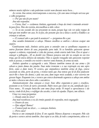 número muito inferior e não poderiam resistir nem durante meia hora... 
Ao verem Ana entrar, interromperam a conversa, e foi com uma irritação nervosa que 
o velho perguntou: 
— Por que não foi pro mato? 
Ana não respondeu. 
— Corra, Ana! — exclamou Antônio, agarrando o braço da irmã e tentando arrastá-la 
para fora. Mas ela resistiu, desvencilhou-se dele e disse: 
— Se eu me escondo eles nos procuram no mato, porque logo vão ver pelas roupas do 
baú que tem mulher em casa. Se eu àco, eles pensam que sou a única e assim a Eulália e as 
crianças se salvam. 
— E vosmecê sabe o que pode le acontecer? — perguntou-lhe o pai. 
Ana sacudiu lentamente a cabeça. Maneco encolheu os ombros e deixou escapar um 
suspiro. 
Combinaram tudo. Antônio sairia para se entender com os castelhanos enquanto os 
outros àcariam dentro de casa, preparados para tudo. Se os bandidos quisessem apenas 
saquear a estância, respeitando a vida das pessoas, ainda estaria tudo bem. Era só apear e 
começar a pilhagem... (E ao decidir isso Maneco pensava com dor no coração no seu rico 
trigo, que lá estava debaixo da ramada.) Mas se aqueles renegados não quisessem respeitar 
nem as pessoas, o remédio era resistir e morrer como homem, de arma na mão. 
Antônio apanhou a espingarda e saiu. Maneco também tomou da sua arma e foi 
colocar-se junto duma das janelas. Suas mãos tremiam e a sua respiração era um sopro 
forte, como a dum touro. O escravo, que empunhava também arma de fogo, estava 
acocorado no chão, perto da porta, e tremia tanto que Ana temeu que lá de fora pudessem 
ouvir-lhe o bater dos dentes; e pela sua cara, dum negro meio azulado, o suor escorria em 
grossas bagas. Enquanto isso, o escravo que estava desarmado segurava a cabeça com ambas 
as mãos e chorava um choro solto e convulsivo. 
Automaticamente Ana começou a rezar. Seus olhos ergueram-se para o cruciàxo, 
postaram-se no Cristo de nariz carcomido. Padre nosso que estais no céu, santiàcado seja o 
Vosso nome... O coração batia-lhe com uma força surda. O tropel se aproximava e ela 
ouviu, vindo lá de fora, o resfolgar dos cavalos, o tinir de espadas. Depois, um silêncio. 
Uma voz rouca perguntou: 
— Donde están los otros? 
Ana mal reconheceu a voz do irmão quando ele respondeu, meio engasgado: 
— Dentro de casa. 
— Que salgan! Bamos! 
— Vosmecê pode me dizer... — começou Antônio. 
— Perro súcio! 
Ouviu-se um estampido lá fora. E em seguida Maneco disparou o mosquete. Pelo vão 
da porta o escravo atirou também. Ana rojou-se ao chão, de todo o comprimento, colou-se à 
 